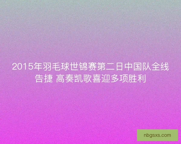 2015年羽毛球世锦赛第二日中国队全线告捷 高奏凯歌喜迎多项胜利