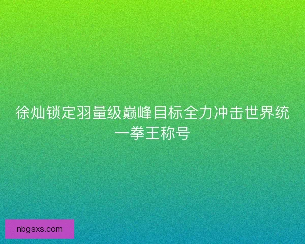 徐灿锁定羽量级巅峰目标全力冲击世界统一拳王称号