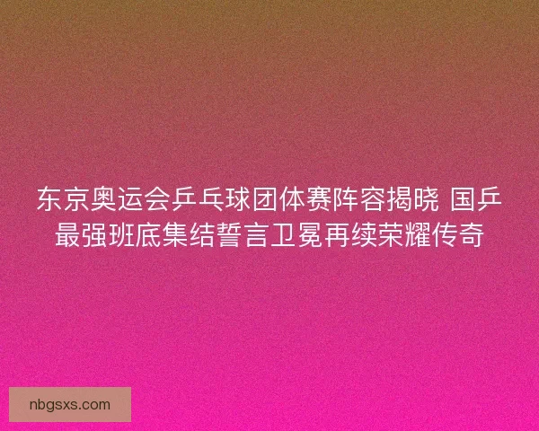 东京奥运会乒乓球团体赛阵容揭晓 国乒最强班底集结誓言卫冕再续荣耀传奇