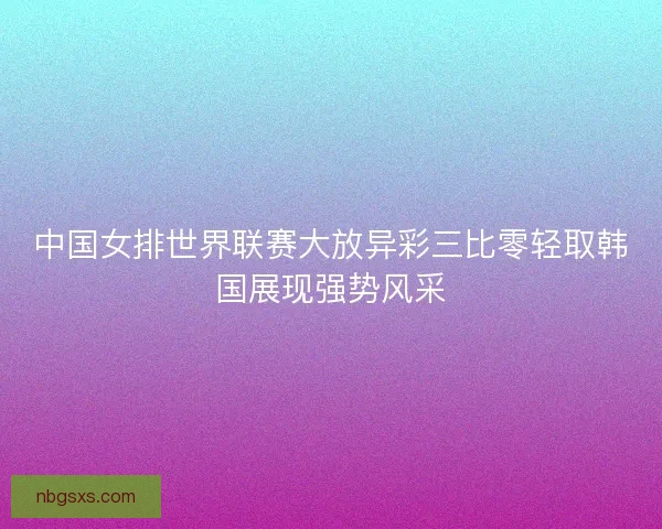 中国女排世界联赛大放异彩三比零轻取韩国展现强势风采
